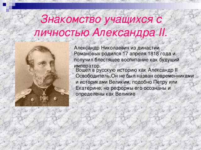 Знакомство учащихся с личностью Александра II. Александр Николаевич из династии Романовых родился 17 апреля 1818 года и получил блестящее воспитание как будущий император . Вошел в русскую историю как Александр II Освободитель . Он не был назван современниками и историками Великим, подобно Петру или Екатерине, но реформы его осознаны и определены как Великие . 
