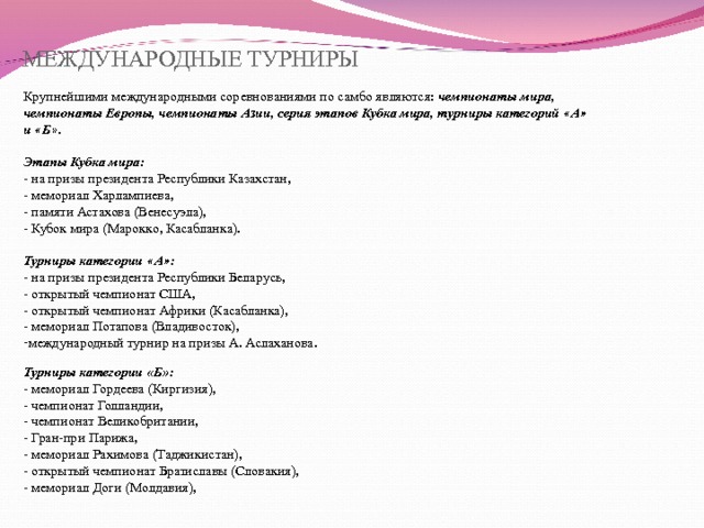 МЕЖДУНАРОДНЫЕ ТУРНИРЫ Крупнейшими международными соревнованиями по самбо являются: чемпионаты мира, чемпионаты Европы, чемпионаты Азии, серия этапов Кубка мира, турниры категорий « А » и « Б » .  Этапы Кубка мира: - на призы президента Республики Казахстан, - мемориал Харлампиева, - памяти Астахова (Венесуэла), - Кубок мира (Марокко, Касабланка).  Турниры категории « А » : - на призы президента Республики Беларусь, - открытый чемпионат США, - открытый чемпионат Африки (Касабланка), - мемориал Потапова (Владивосток), международный турнир на призы А. Аслаханова.  Турниры категории «Б»: - мемориал Гордеева (Киргизия), - чемпионат Голландии, - чемпионат Великобритании, - Гран-при Парижа, - мемориал Рахимова (Таджикистан), - открытый чемпионат Братиславы (Словакия), - мемориал Доги (Молдавия), 