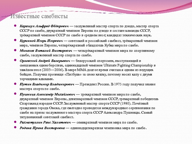 Известные самбисты Каращук Альфред Фёдорович — заслуженный мастер спорта по дзюдо, мастер спорта СССР по самбо, двукратный чемпион Европы по дзюдо в составе команды СССР, трёхкратный чемпион СССР по самбо в среднем весе; кандидат технических наук. Куринной Игорь Игоревич — советский и российский самбист, трёхкратный чемпион мира, чемпион Европы, четырёхкратный обладатель Кубка мира по самбо. Минаков Виталий Викторович — четырёхкратный чемпион мира по спортивному самбо, заслуженный мастер спорта по самбо. Орловский Андрей Валерьевич — белорусский спортсмен, выступающий в смешанных единоборствах, одиннадцатый чемпион Ultimate Fighting Championship в тяжёлом весе (2005—2006). В мире MMA долгое время считался одним из ведущих бойцов. Получил прозвище «Питбуль» за свою хватку, поэтому носит капу с двумя торчащими клыками. Путин Владимир Владимирович — Президент России. В 1973 году получил звание мастера спорта по самбо. Пушница Александр Михайлович — трехкратный чемпион мира по самбо, двукратный чемпион Европы, девятикратный чемпион СССР, трехкратный победитель Спартакиад народов СССР. Заслуженный мастер спорта СССР (1980). Почётный гражданин города Омска, где ежегодно проводятся международные соревнования по самбо на призы заслуженного мастера спорта СССР Александра Пушницы. Самый титулованный советский самбист. Рахматуллин Раис Халитович — семикратный чемпион мира по самбо. Родина Ирина Викторовна — одиннадцатикратная чемпионка мира по самбо.       