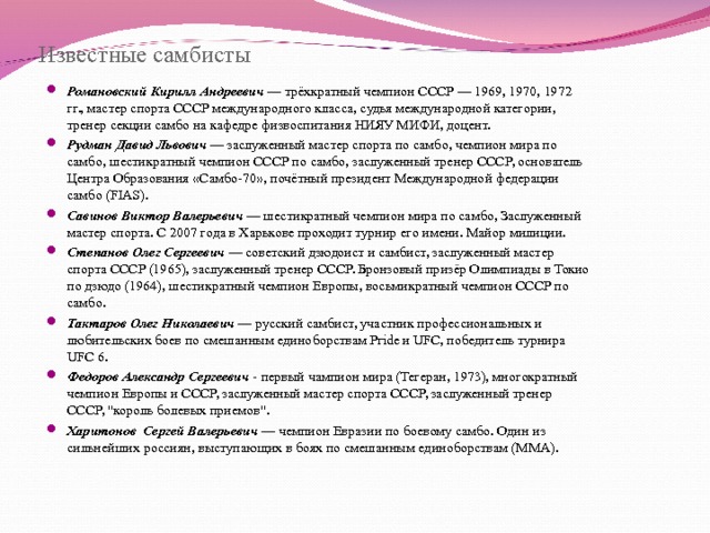 Известные самбисты Романовский Кирилл Андреевич — трёхкратный чемпион СССР — 1969, 1970, 1972 гг., мастер спорта СССР международного класса, cудья международной категории, тренер секции самбо на кафедре физвоспитания НИЯУ МИФИ, доцент. Рудман Давид Львович — заслуженный мастер спорта по самбо, чемпион мира по самбо, шестикратный чемпион СССР по самбо, заслуженный тренер СССР, основатель Центра Образования «Самбо-70», почётный президент Международной федерации самбо (FIAS). Савинов Виктор Валерьевич — шестикратный чемпион мира по самбо, Заслуженный мастер спорта. С 2007 года в Харькове проходит турнир его имени. Майор милиции. Степанов Олег Сергеевич — советский дзюдоист и самбист, заслуженный мастер спорта СССР (1965), заслуженный тренер СССР. Бронзовый призёр Олимпиады в Токио по дзюдо (1964), шестикратный чемпион Европы, восьмикратный чемпион СССР по самбо. Тактаров Олег Николаевич — русский самбист, участник профессиональных и любительских боев по смешанным единоборствам Pride и UFC, победитель турнира UFC 6. Федоров Александр Сергеевич - первый чампион мира (Тегеран, 1973), многократный чемпион Европы и СССР, заслуженный мастер спорта СССР, заслуженный тренер СССР, 