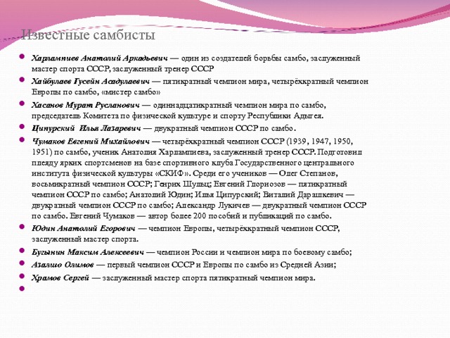 Известные самбисты Харлампиев Анатолий Аркадьевич — один из создателей борьбы самбо, заслуженный мастер спорта СССР, заслуженный тренер СССР Хайбулаев Гусейн Асадулаевич — пятикратный чемпион мира, четырёхкратный чемпион Европы по самбо, «мистер самбо» Хасанов Мурат Русланович — одиннадцатикратный чемпион мира по самбо, председатель Комитета по физической культуре и спорту Республики Адыгея. Ципурский Илья Лазаревич — двукратный чемпион СССР по самбо. Чумаков Евгений Михайлович — четырёхкратный чемпион СССР (1939, 1947, 1950, 1951) по самбо, ученик Анатолия Харлампиева, заслуженный тренер СССР. Подготовил плеяду ярких спортсменов на базе спортивного клуба Государственного центрального института физической культуры «СКИФ». Среди его учеников — Олег Степанов, восьмикратный чемпион СССР; Генрих Шульц; Евгений Глориозов — пятикратный чемпион СССР по самбо; Анатолий Юдин; Илья Ципурский; Виталий Дарашкевич — двукратный чемпион СССР по самбо; Александр Лукичев — двукратный чемпион СССР по самбо. Евгений Чумаков — автор более 200 пособий и публикаций по самбо. Юдин Анатолий Егорович — чемпион Европы, четырёхкратный чемпион СССР, заслуженный мастер спорта. Бугынин Максим Алексеевич — чемпион России и чемпион мира по боевому самбо; Азалшо Олимов — первый чемпион СССР и Европы по самбо из Средней Азии; Храмов Сергей — заслуженный мастер спорта пятикратный чемпион мира.    