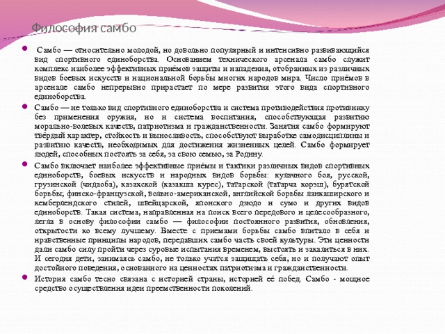 Философия самбо  Самбо — относительно молодой, но довольно популярный и интенсивно развивающийся вид спортивного единоборства. Основанием технического арсенала самбо служит комплекс наиболее эффективных приёмов защиты и нападения, отобранных из различных видов боевых искусств и национальной борьбы многих народов мира. Число приёмов в арсенале самбо непрерывно прирастает по мере развития этого вида спортивного единоборства. Самбо — не только вид спортивного единоборства и система противодействия противнику без применения оружия, но и система воспитания, способствующая развитию морально-волевых качеств, патриотизма и гражданственности. Занятия самбо формируют твёрдый характер, стойкость и выносливость, способствуют выработке самодисциплины и развитию качеств, необходимых для достижения жизненных целей. Самбо формирует людей, способных постоять за себя, за свою семью, за Родину. Самбо включает наиболее эффективные приёмы и тактики различных видов спортивных единоборств, боевых искусств и народных видов борьбы: кулачного боя, русской, грузинской (чидаоба), казахской (казакша курес), татарской (татарча корэш), бурятской борьбы; финско-французской, вольно-американской, английской борьбы ланкаширского и кемберлендского стилей, швейцарской, японского дзюдо и сумо и других видов единоборств. Такая система, направленная на поиск всего передового и целесообразного, легла в основу философии самбо — философии постоянного развития, обновления, открытости ко всему лучшему. Вместе с приемами борьбы самбо впитало в себя и нравственные принципы народов, передавших самбо часть своей культуры. Эти ценности дали самбо силу пройти через суровые испытания временем, выстоять и закалиться в них. И сегодня дети, занимаясь самбо, не только учатся защищать себя, но и получают опыт достойного поведения, основанного на ценностях патриотизма и гражданственности. История самбо тесно связана с историей страны, историей её побед. Самбо - мощное средство осуществления идеи преемственности поколений.    