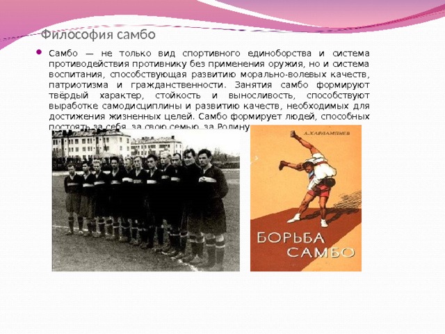  Философия самбо Самбо — не только вид спортивного единоборства и система противодействия противнику без применения оружия, но и система воспитания, способствующая развитию морально-волевых качеств, патриотизма и гражданственности. Занятия самбо формируют твёрдый характер, стойкость и выносливость, способствуют выработке самодисциплины и развитию качеств, необходимых для достижения жизненных целей. Самбо формирует людей, способных постоять за себя, за свою семью, за Родину.  