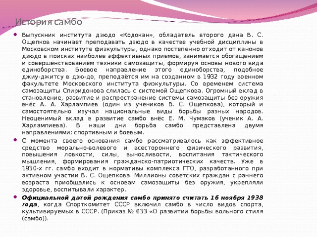История самбо Выпускник института дзюдо «Кодокан», обладатель второго дана В. С. Ощепков начинает преподавать дзюдо в качестве учебной дисциплины в Московском институте физкультуры, однако постепенно отходит от канонов дзюдо в поисках наиболее эффективных приемов, занимается обогащением и совершенствованием техники самозащиты, формируя основы нового вида единоборства. Боевое направление этого единоборства, подобное джиу-джитсу в дзю-до, преподаётся им на созданном в 1932 году военном факультете Московского института физкультуры. Со временем система самозащиты Спиридонова слилась с системой Ощепкова. Огромный вклад в становление, развитие и распространение системы самозащиты без оружия внёс А. А. Харлампиев (один из учеников В. С. Ощепкова), который и самостоятельно изучал национальные виды борьбы разных народов. Неоценимый вклад в развитие самбо внёс Е. М. Чумаков (ученик А. А. Харлампиева). В наши дни борьба самбо представлена двумя направлениями: спортивным и боевым. С момента своего основания самбо рассматривалось как эффективное средство морально-волевого и всестороннего физического развития, повышения ловкости, силы, выносливости, воспитания тактического мышления, формирования гражданско-патриотических качеств. Уже в 1930-х гг. самбо входит в нормативы комплекса ГТО, разработанного при активном участии В. С. Ощепкова. Миллионы советских граждан с раннего возраста приобщались к основам самозащиты без оружия, укрепляли здоровье, воспитывали характер. Официальной датой рождения самбо принято считать 16 ноября 1938 года , когда Спорткомитет СССР включил самбо в число видов спорта, культивируемых в СССР. (Приказ № 633 «О развитии борьбы вольного стиля (самбо)).    
