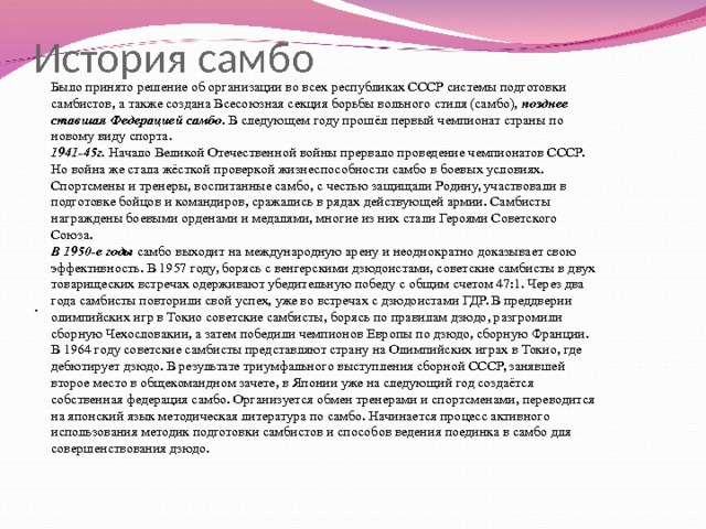 История самбо Было принято решение об организации во всех республиках СССР системы подготовки самбистов, а также создана Всесоюзная секция борьбы вольного стиля (самбо), позднее ставшая Федерацией самбо . В следующем году прошёл первый чемпионат страны по новому виду спорта. 1941-45г. Начало Великой Отечественной войны прервало проведение чемпионатов СССР. Но война же стала жёсткой проверкой жизнеспособности самбо в боевых условиях. Спортсмены и тренеры, воспитанные самбо, с честью защищали Родину, участвовали в подготовке бойцов и командиров, сражались в рядах действующей армии. Самбисты награждены боевыми орденами и медалями, многие из них стали Героями Советского Союза. В 1950-е годы самбо выходит на международную арену и неоднократно доказывает свою эффективность. В 1957 году, борясь с венгерскими дзюдоистами, советские самбисты в двух товарищеских встречах одерживают убедительную победу с общим счетом 47:1. Через два года самбисты повторили свой успех, уже во встречах с дзюдоистами ГДР. В преддверии олимпийских игр в Токио советские самбисты, борясь по правилам дзюдо, разгромили сборную Чехословакии, а затем победили чемпионов Европы по дзюдо, сборную Франции. В 1964 году советские самбисты представляют страну на Олимпийских играх в Токио, где дебютирует дзюдо. В результате триумфального выступления сборной СССР, занявшей второе место в общекомандном зачете, в Японии уже на следующий год создаётся собственная федерация самбо. Организуется обмен тренерами и спортсменами, переводится на японский язык методическая литература по самбо. Начинается процесс активного использования методик подготовки самбистов и способов ведения поединка в самбо для совершенствования дзюдо. . 
