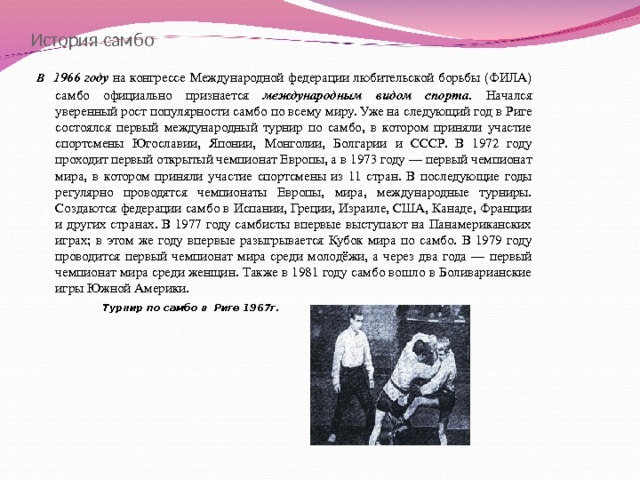 История самбо В  1966 году на конгрессе Международной федерации любительской борьбы (ФИЛА) самбо официально признается международным видом спорта . Начался уверенный рост популярности самбо по всему миру. Уже на следующий год в Риге состоялся первый международный турнир по самбо, в котором приняли участие спортсмены Югославии, Японии, Монголии, Болгарии и СССР. В 1972 году проходит первый открытый чемпионат Европы, а в 1973 году — первый чемпионат мира, в котором приняли участие спортсмены из 11 стран. В последующие годы регулярно проводятся чемпионаты Европы, мира, международные турниры. Создаются федерации самбо в Испании, Греции, Израиле, США, Канаде, Франции и других странах. В 1977 году самбисты впервые выступают на Панамериканских играх; в этом же году впервые разыгрывается Кубок мира по самбо. В 1979 году проводится первый чемпионат мира среди молодёжи, а через два года — первый чемпионат мира среди женщин. Также в 1981 году самбо вошло в Боливарианские игры Южной Америки.  Турнир по самбо в Риге 1967г.  