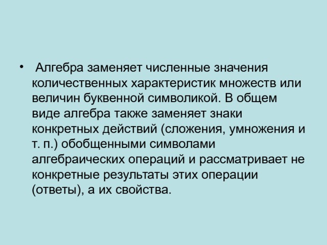  Алгебра заменяет численные значения количественных характеристик множеств или величин буквенной символикой. В общем виде алгебра также заменяет знаки конкретных действий (сложения, умножения и т. п.) обобщенными символами алгебраических операций и рассматривает не конкретные результаты этих опера­ции (ответы), а их свойства. 