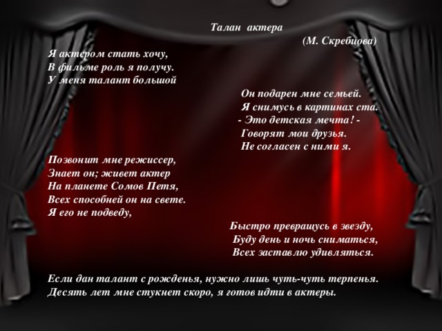  Талан актера  (М. Скребцова) Я актером стать хочу, В фильме роль я получу. У меня талант большой  Он подарен мне семьей.  Я снимусь в картинах ста.  - Это детская мечта! -  Говорят мои друзья.  Не согласен с ними я. Позвонит мне режиссер, Знает он; живет актер На планете Сомов Петя, Всех способней он на свете. Я его не подведу,  Быстро превращусь в звезду,  Буду день и ночь сниматься,  Всех заставлю удивляться.  Если дан талант с рожденья, нужно лишь чуть-чуть терпенья. Десять лет мне стукнет скоро, я готов идти в актеры.   