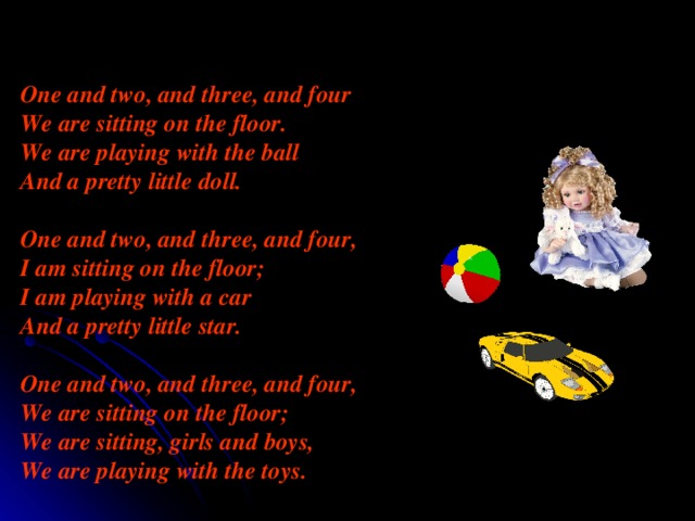 One and two, and three, and four We are sitting on the floor. We are playing with the ball And a pretty little doll.  One and two, and three, and four, I am sitting on the floor ; I am playing with a car And a pretty little star.  One and two, and three, and four, We are sitting on the floor ; We are sitting, girls and boys, We are playing with the toys. 