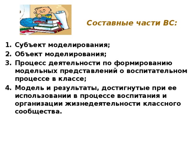 Составные части ВС: Субъект моделирования; Объект моделирования; Процесс деятельности по формированию модельных представлений о воспитательном процессе в классе; Модель и результаты, достигнутые при ее использовании в процессе воспитания и организации жизнедеятельности классного сообщества. 