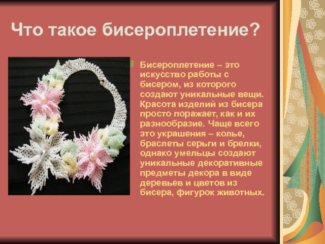 Что такое бисероплетение? Бисероплетение – это искусство работы с бисером, из которого создают уникальные вещи. Красота изделий из бисера просто поражает, как и их разнообразие. Чаще всего это украшения – колье, браслеты серьги и брелки, однако умельцы создают уникальные декоративные предметы декора в виде деревьев и цветов из бисера, фигурок животных. 