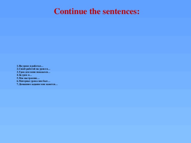Continue the sentences:  1.На уроке я работал…  2.Своей работой на уроке я…  3.Урок для меня показался…  4.За урок я…  5.Мое настроение…  6.Материал урока мне был…  7.Домашнее задание мне кажется…