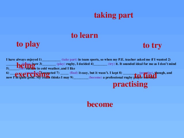taking part to learn to play to try I have always enjoyed 1)___________ (take part) in team sports, so when my P.E. teacher asked me if I wanted 2) _________ (learn) how 3)________ (play) rugby, I decided 4)________ (try) it. It sounded ideal for me as I don’t mind 5)______ (be) outside in cold weather, and I like  6) _________ (exercise). I expected 7) _____ (find) it easy, but it wasn’t. I kept 8) _________ (practise) , though, and now I’m quite good. My coach thinks I may 9)_________ (become) a professional rugby player one day.   being exercising to find practising become