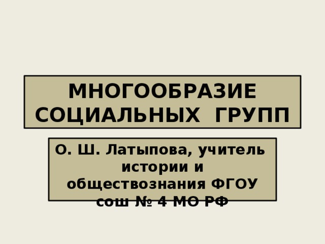 МНОГООБРАЗИЕ СОЦИАЛЬНЫХ ГРУПП О. Ш. Латыпова, учитель истории и обществознания ФГОУ сош № 4 МО РФ 