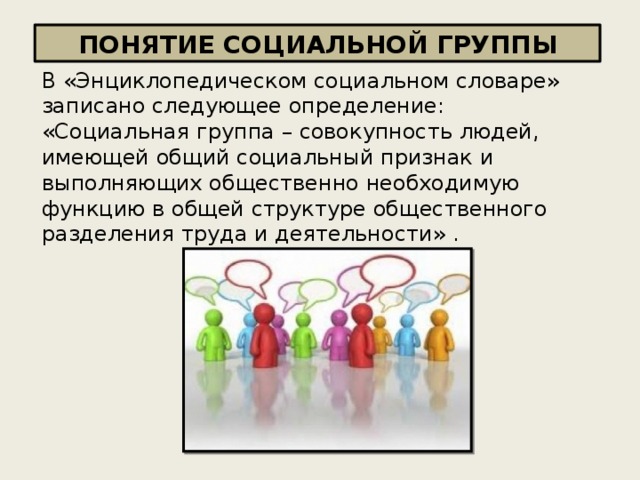ПОНЯТИЕ СОЦИАЛЬНОЙ ГРУППЫ В «Энциклопедическом социальном словаре» записано следующее определение: «Социальная группа – совокупность людей , имеющей общий социальный признак и выполняющих общественно необходимую функцию в общей структуре общественного разделения труда и деятельности » . 