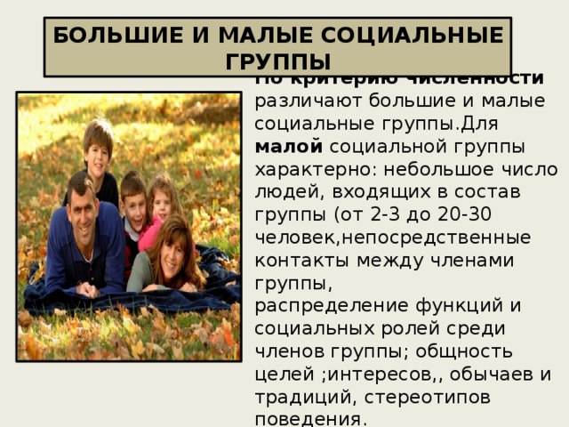 БОЛЬШИЕ И МАЛЫЕ СОЦИАЛЬНЫЕ ГРУППЫ По критерию численности различают большие и малые социальные группы.Для малой социальной группы характерно: небольшое число людей, входящих в состав группы (от 2-3 до 20-30 человек,непосредственные контакты между членами группы,  распределение функций и социальных ролей среди членов группы; общность целей ;интересов,, обычаев и традиций, стереотипов поведения.  Примеры малых групп: семья производственная бригада, компания друзей, школьный класс. 