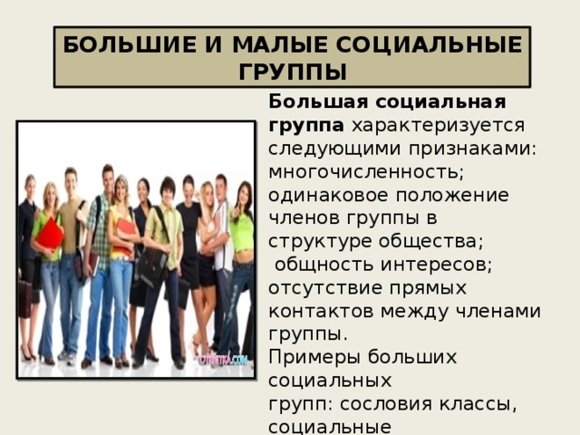 БОЛЬШИЕ И МАЛЫЕ СОЦИАЛЬНЫЕ ГРУППЫ Большая социальная группа характеризуется следующими признаками: многочисленность;  одинаковое положение членов группы в структуре общества;  общность интересов;  отсутствие прямых контактов между членами группы.  Примеры больших социальных групп: сословия классы, социальные слои, возрастные группы ,профессиональные группы (научное сообщество). 