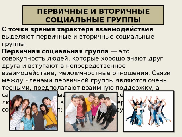 ПЕРВИЧНЫЕ И ВТОРИЧНЫЕ СОЦИАЛЬНЫЕ ГРУППЫ С точки зрения характера взаимодействия выделяют первичные и вторичные социальные группы.  Первичная социальная группа — это совокупность людей, которые хорошо знают друг друга и вступают в непосредственное взаимодействие, межличностные отношения. Связи между членами первичной группы являются очень тесными, предполагают взаимную поддержку, а сама группа оказывает значительное влияние на людей, входящих в ее состав. Примеры первичных социальных групп: семья, группа друзей и пр.    
