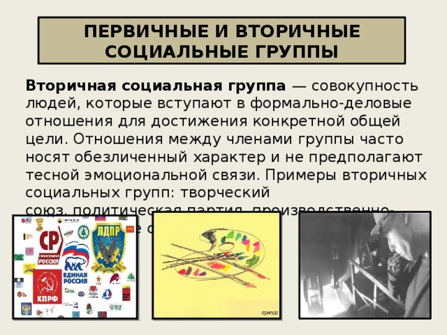 ПЕРВИЧНЫЕ И ВТОРИЧНЫЕ СОЦИАЛЬНЫЕ ГРУППЫ Вторичная социальная группа — совокупность людей, которые вступают в формально-деловые отношения для достижения конкретной общей цели. Отношения между членами группы часто носят обезличенный характер и не предполагают тесной эмоциональной связи. Примеры вторичных социальных групп: творческий союз, политическая партия, производственно-хозяйственное объединение.   