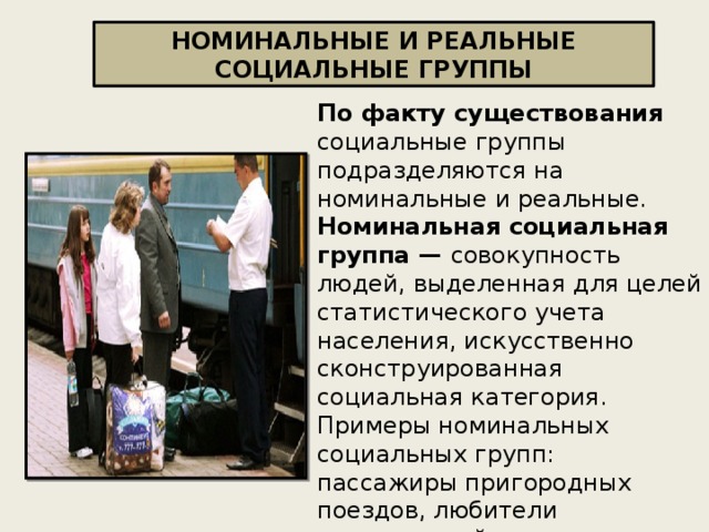НОМИНАЛЬНЫЕ И РЕАЛЬНЫЕ СОЦИАЛЬНЫЕ ГРУППЫ По факту существования социальные группы подразделяются на номинальные и реальные.  Номинальная социальная группа — совокупность людей, выделенная для целей статистического учета населения, искусственно сконструированная социальная категория. Примеры номинальных социальных групп: пассажиры пригородных поездов, любители классической музыки, шахматисты, покупатели определенного вида продукта., мусульмане и др . 
