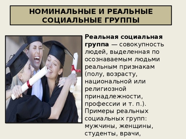 НОМИНАЛЬНЫЕ И РЕАЛЬНЫЕ СОЦИАЛЬНЫЕ ГРУППЫ Реальная социальная группа — совокупность людей, выделенная по осознаваемым людьми реальным признакам (полу, возрасту, национальной или религиозной принадлежности, профессии и т. п.). Примеры реальных социальных групп: мужчины, женщины, студенты, врачи, горожане, русские 