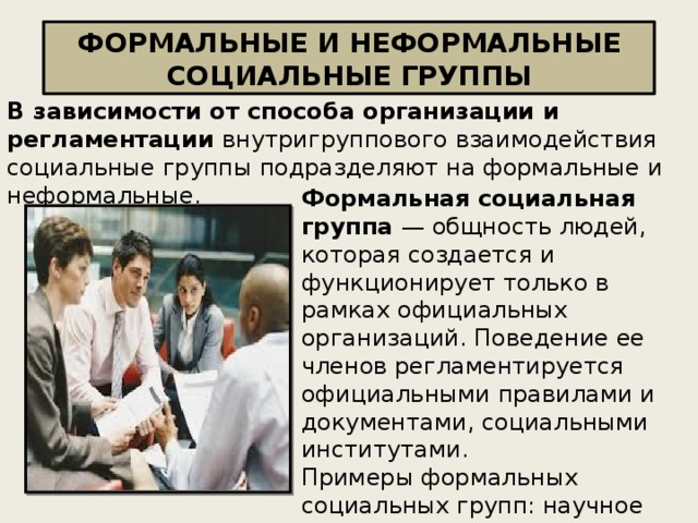 ФОРМАЛЬНЫЕ И НЕФОРМАЛЬНЫЕ СОЦИАЛЬНЫЕ ГРУППЫ В зависимости от способа организации и регламентации внутригруппового взаимодействия социальные группы подразделяют на формальные и неформальные. Формальная социальная группа — общность людей, которая создается и функционирует только в рамках официальных организаций. Поведение ее членов регламентируется официальными правилами и документами, социальными институтами.  Примеры формальных социальных групп: научное общество, класс, спортивная команда и пр.  . 