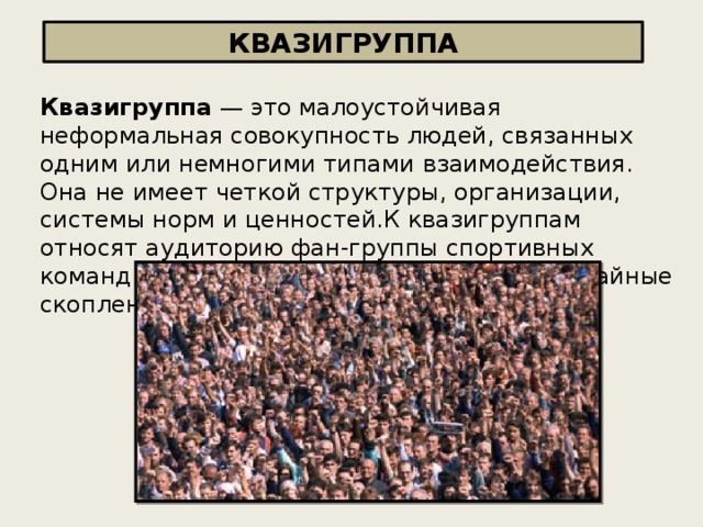 КВАЗИГРУППА Квазигруппа — это малоустойчивая неформальная совокупность людей, связанных одним или немногими типами взаимодействия. Она не имеет четкой структуры, организации, системы норм и ценностей.К квазигруппам относят аудиторию фан-группы спортивных команд или музыкальных коллективов, случайные скопления людей в публичных местах.   