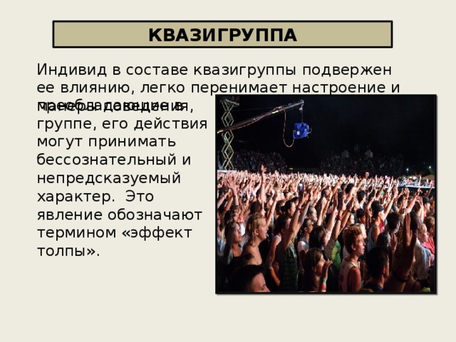 КВАЗИГРУППА Индивид в составе квазигруппы подвержен ее влиянию, легко перенимает настроение и манеры поведения, преобладающие в группе, его действия могут принимать бессознательный и непредсказуемый характер.  Это явление обозначают термином «эффект толпы». 