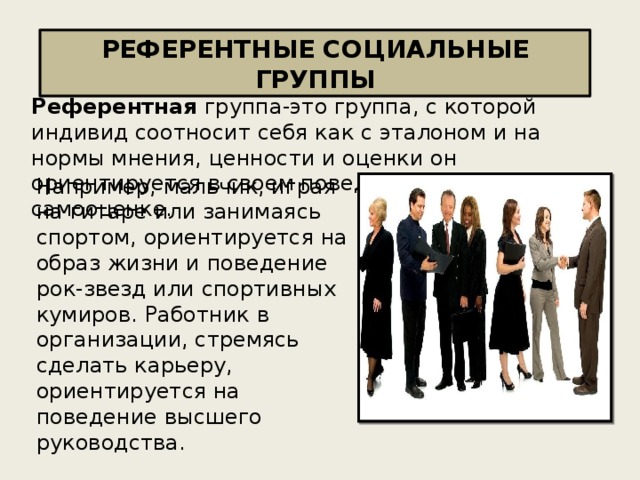 РЕФЕРЕНТНЫЕ СОЦИАЛЬНЫЕ ГРУППЫ Референтная группа-это группа, с которой индивид соотносит себя как с эталоном и на нормы мнения, ценности и оценки он ориентируется в своем поведении и своей самооценке. Например, мальчик, играя на гитаре или занимаясь спортом, ориентируется на образ жизни и поведение рок-звезд или спортивных кумиров. Работник в организации, стремясь сделать карьеру, ориентируется на поведение высшего руководства. 