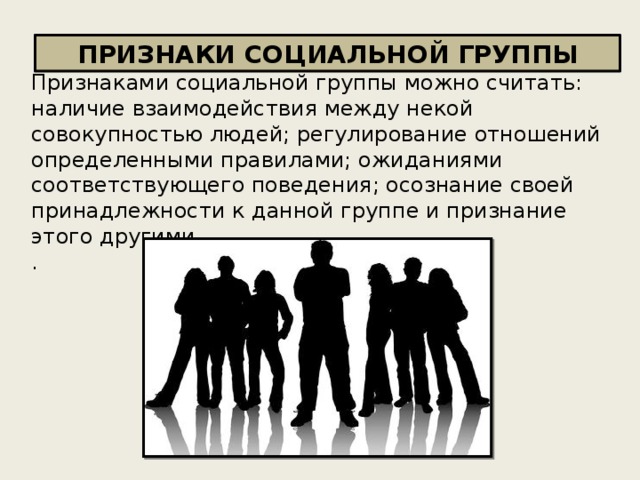 ПРИЗНАКИ СОЦИАЛЬНОЙ ГРУППЫ Признаками социальной группы можно считать: наличие взаимодействия между некой совокупностью людей; регулирование отношений определенными правилами; ожиданиями соответствующего поведения; осознание своей принадлежности к данной группе и признание этого другими. . 