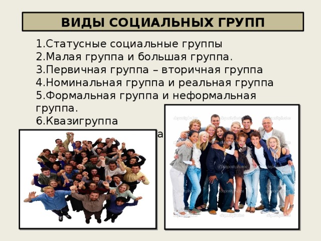 ВИДЫ СОЦИАЛЬНЫХ ГРУПП 1.Статусные социальные группы 2.Малая группа и большая группа. 3.Первичная группа – вторичная группа 4.Номинальная группа и реальная группа 5.Формальная группа и неформальная группа. 6.Квазигруппа 7.Референтная группа 