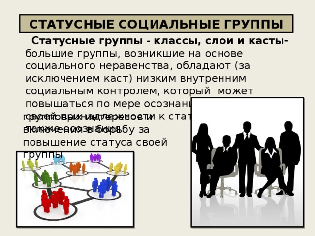 СТАТУСНЫЕ СОЦИАЛЬНЫЕ ГРУППЫ Статусные группы - классы, слои и касты- большие группы, возникшие на основе социального неравенства, обладают (за исключением каст) низким внутренним социальным контролем, который может повышаться по мере осознания личностями своей принадлежности к статусной группе, а также осознания   групповых интересов и включения в борьбу за повышение статуса своей группы 