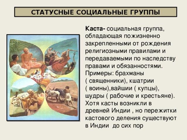СТАТУСНЫЕ СОЦИАЛЬНЫЕ ГРУППЫ Каста- социальная группа, обладающая пожизненно закрепленными от рождения религиозными правилами и передаваемыми по наследству правами и обязанностями. Примеры: брахманы ( священники), кшатрии ( воины),вайшии ( купцы), шудры ( рабочие и крестьяне). Хотя касты возникли в древней Индии , но пережитки кастового деления существуют в Индии до сих пор 