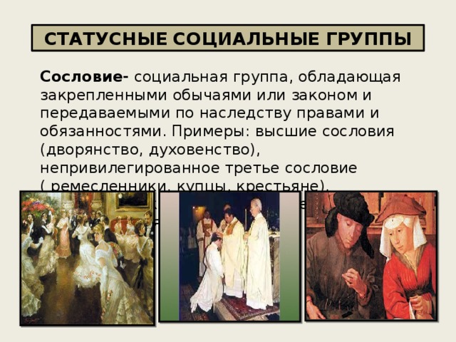 СТАТУСНЫЕ СОЦИАЛЬНЫЕ ГРУППЫ Сословие- социальная группа, обладающая закрепленными обычаями или законом и передаваемыми по наследству правами и обязанностями. Примеры: высшие сословия (дворянство, духовенство), непривилегированное третье сословие ( ремесленники, купцы, крестьяне). Сословия , как правило, характерны для средневековья. 