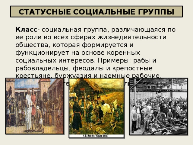 СТАТУСНЫЕ СОЦИАЛЬНЫЕ ГРУППЫ Класс - социальная группа, различающаяся по ее роли во всех сферах жизнедеятельности общества, которая формируется и функционирует на основе коренных социальных интересов. Примеры: рабы и рабовладельцы, феодалы и крепостные крестьяне, буржуазия и наемные рабочие. Классы характерны для капиталистического общества 
