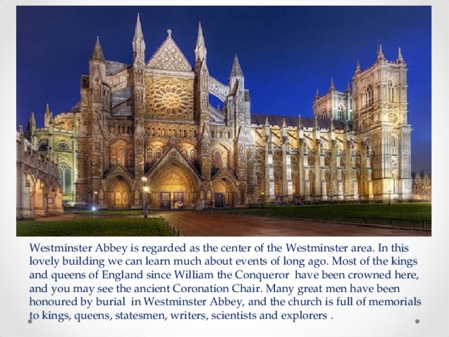 Westminster Abbey is regarded as the center of the Westminster area. In this lovely building we can learn much about events of long ago. Most of the kings and queens of England since William the Сonqueror have been crowned here, and you may see the ancient Coronation Chair. Many great men have been honoured by burial in Westminster Abbey, and the church is full of memorials to kings, queens, statesmen, writers, scientists and explorers . 