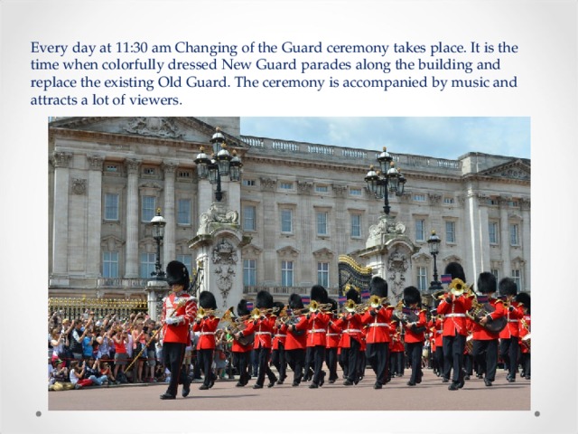 Every day at 11:30 am Changing of the Guard ceremony takes place. It is the time when colorfully dressed New Guard parades along the building and replace the existing Old Guard. The ceremony is accompanied by music and attracts a lot of viewers. 