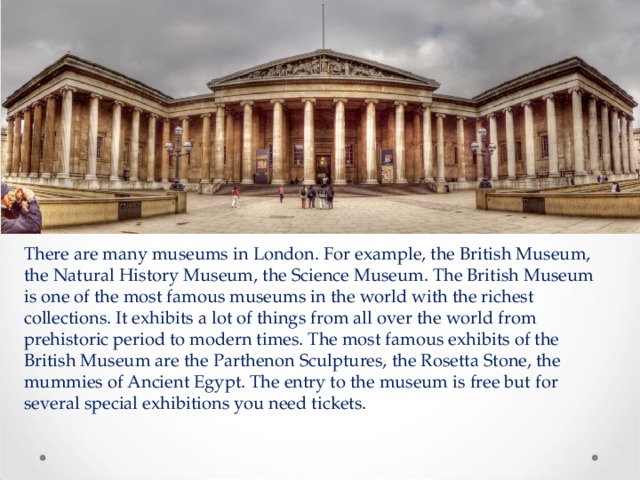There are many museums in London. For example, the British Museum, the Natural History Museum, the Science Museum. The British Museum is one of the most famous museums in the world with the richest collections. It exhibits a lot of things from all over the world from prehistoric period to modern times. The most famous exhibits of the British Museum are the Parthenon Sculptures, the Rosetta Stone, the mummies of Ancient Egypt. The entry to the museum is free but for several special exhibitions you need tickets. 