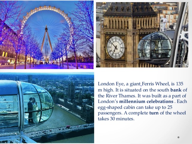 London Eye, a giant   Ferris Wheel, is 135 m high. It is situated on the south  bank  of the River Thames. It was built as a part of London’s  millennium celebrations  . Each egg-shaped cabin can take up to 25 passengers. A complete  turn of the wheel takes 30 minutes. 