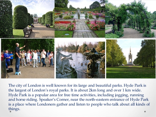 The city of London is well known for its large and beautiful parks. Hyde Park is the largest of London’s royal parks. It is about 2km long and over 1 km wide. Hyde Park is a popular area for free time activities, including jogging, running and horse riding. Speaker’s Corner, near the north-eastern entrance of Hyde Park is a place where Londoners gather and listen to people who talk about all kinds of things. 