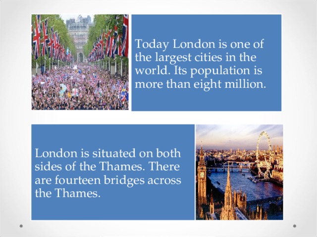 Today London is one of the largest cities in the world. Its population is more than eight million. London is situated on both sides of the Thames. There are fourteen bridges across the Thames. 