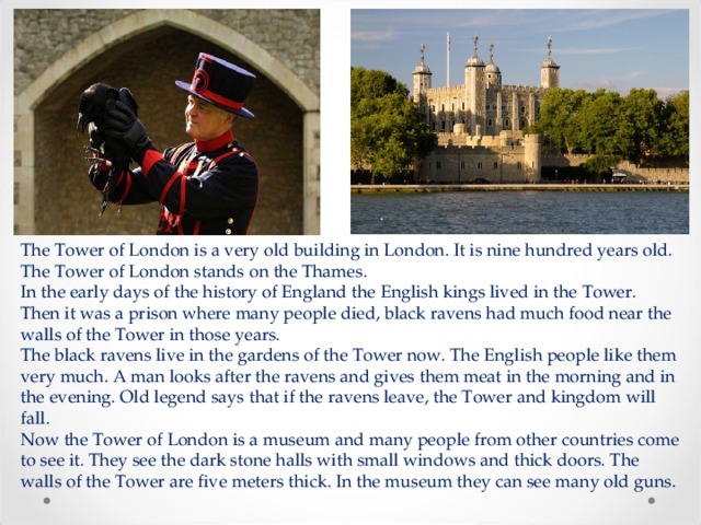 The Tower of London is a very old building in London. It is nine hundred years old. The Tower of London stands on the Thames.  In the early days of the history of England the English kings lived in the Tower. Then it was a prison where many people died, black ravens had much food near the walls of the Tower in those years.  The black ravens live in the gardens of the Tower now. The English people like them very much. A man looks after the ravens and gives them meat in the morning and in the evening. Old legend says that if the ravens leave, the Tower and kingdom will fall.  Now the Tower of London is a museum and many people from other countries come to see it. They see the dark stone halls with small windows and thick doors. The walls of the Tower are five meters thick. In the museum they can see many old guns.    