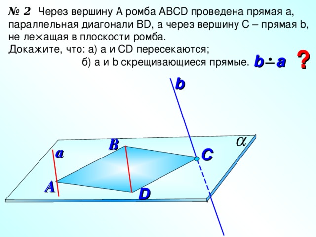 № 2 Через вершину А ромба АВС D проведена прямая а, параллельная диагонали В D , а через вершину С – прямая b , не лежащая в плоскости ромба. Докажите, что: а) а и С D пересекаются;  б) а и b скрещивающиеся прямые. ?  b  a b В a C А D 10 