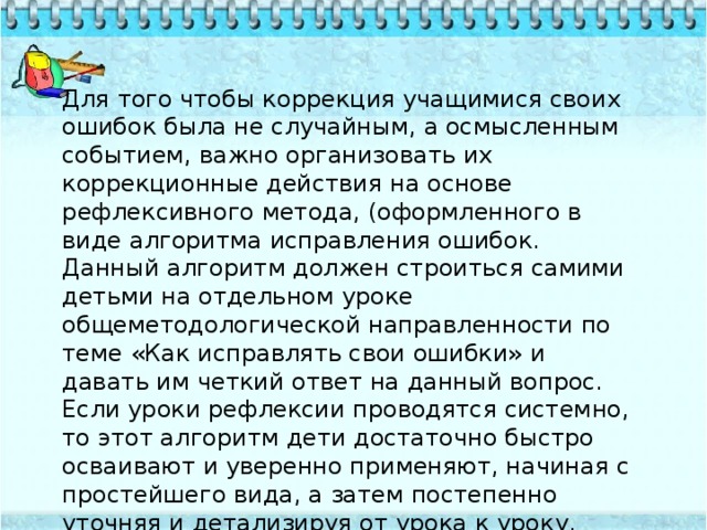 Для того чтобы коррекция учащимися своих ошибок была не случайным, а осмысленным событием, важно организовать их коррекционные действия на основе рефлексивного метода, (оформленного в виде алгоритма исправления ошибок. Данный алгоритм должен строиться самими детьми на отдельном уроке общеметодологической направленности по теме «Как исправлять свои ошибки» и давать им четкий ответ на данный вопрос. Если уроки рефлексии проводятся системно, то этот алгоритм дети достаточно быстро осваивают и уверенно применяют, начиная с простейшего вида, а затем постепенно уточняя и детализируя от урока к уроку. 