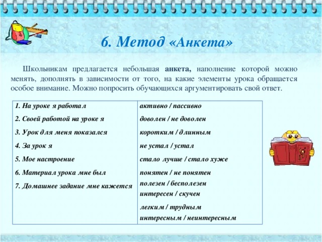 6. Метод « Анкета »   Школьникам предлагается небольшая анкета, наполнение которой можно менять, дополнять в зависимости от того, на какие элементы урока обращается особое внимание. Можно попросить обучающихся аргументировать свой ответ. 1. На уроке я работал 2. Своей работой на уроке я активно / пассивно доволен / не доволен 3. Урок для меня показался 4. За урок я коротким / длинным не устал / устал 5. Мое настроение стало лучше / стало хуже 6. Материал урока мне был понятен / не понятен 7. Домашнее задание мне кажется полезен / бесполезен интересен / скучен легким / трудным интересным / неинтересным 