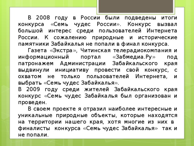  В 2008 году в России были подведены итоги конкурса «Семь чудес России». Конкурс вызвал большой интерес среди пользователей Интернета России. К сожалению природные и исторические памятники Забайкалья не попали в финал конкурса.  Газета «Экстра», Читинская телерадиокомпания и информационный портал «Забмедиа.Ру» под патронажем Администрации Забайкальского края выдвинули инициативу провести свой конкурс, с охватом не только пользователей Интернета, и выбрать «Семь чудес Забайкалья». В 2009 году среди жителей Забайкальского края конкурс «Семь чудес Забайкалья был организован и проведен.   В своем проекте я отразил наиболее интересные и уникальные природные объекты, которые находятся на территории нашего края, хотя многие из них в финалисты конкурса «Семь чудес Забайкалья» так и не попали. 