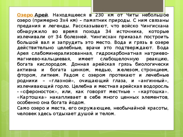Озеро Арей . Находящееся в 230 км от Читы небольшое озеро (примерно 3х4 км) – памятник природы. С ним связаны предания и легенды. Рассказывают, что войско Чингисхана обнаружило во время похода 34 источника, которые излечивали от 34 болезней. Чингисхан приказал построить большой вал и запрудить это место. Вода и грязь в озере действительно целебные, врачи это подтверждают. Вода Арея слабоминерализованная, гидрокарбонатная натриево-магниево-кальциевая, имеет слабощелочную реакцию, богата кислородом. Донная арейская грязь биологически активна и  богата цинком, медью, железом, стронцием, фтором, литием. Радом с озером протекают и лечебные родники  – «глазной», очищающий глаза, и «ангинный», излечивающий горло. Целебна и местная арейская водоросль - «сфероносток», или, как говорят местные - «картошка». «Картошка» накапливает в себе много ценных элементов, особенно она богата йодом.  Само озеро и места, его окружающие, необычайной красоты, человек здесь отдыхает душой и телом. 