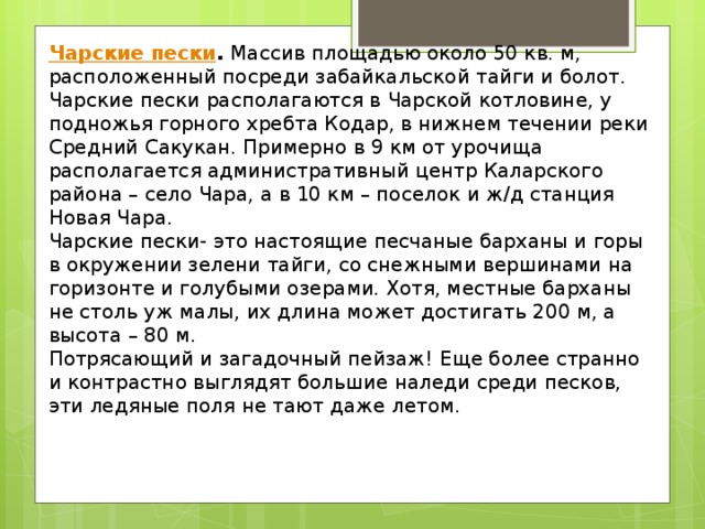 Чарские пески . Массив площадью около 50 кв. м, расположенный посреди забайкальской тайги и болот. Чарские пески располагаются в Чарской котловине, у подножья горного хребта Кодар, в нижнем течении реки Средний Сакукан. Примерно в 9 км от урочища располагается административный центр Каларского района – село Чара, а в 10 км – поселок и ж/д станция Новая Чара. Чарские пески- это настоящие песчаные барханы и горы в окружении зелени тайги, со снежными вершинами на горизонте и голубыми озерами. Хотя, местные барханы не столь уж малы, их длина может достигать 200 м, а высота – 80 м. Потрясающий и загадочный пейзаж! Еще более странно и контрастно выглядят большие наледи среди песков, эти ледяные поля не тают даже летом. 