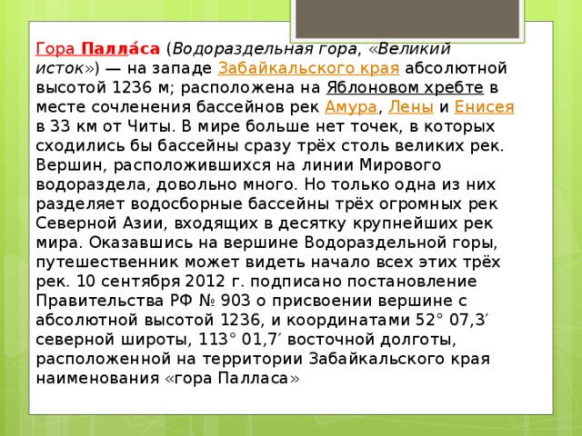 Гора  Палл а́са  ( Водораздельная гора , « Великий исток ») — на западе  Забайкальского края  абсолютной высотой 1236 м; расположена на  Яблоновом хребте  в месте сочленения бассейнов рек  Амура ,  Лены  и  Енисея в 33 км от Читы. В мире больше нет точек, в которых сходились бы бассейны сразу трёх столь великих рек. Вершин, расположившихся на линии Мирового водораздела, довольно много. Но только одна из них разделяет водосборные бассейны трёх огромных рек Северной Азии, входящих в десятку крупнейших рек мира. Оказавшись на вершине Водораздельной горы, путешественник может видеть начало всех этих трёх рек. 10 сентября 2012 г. подписано постановление Правительства РФ № 903 о присвоении вершине с абсолютной высотой 1236, и координатами 52° 07,3′ северной широты, 113° 01,7′ восточной долготы, расположенной на территории Забайкальского края наименования «гора Палласа» 