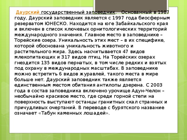   Даурский государственный заповедник . Основанный в 1987 году, Даурский заповедник является с 1997 года биосферным резерватом ЮНЕСКО. Находится на юге Забайкальского края и включен в список ключевых орнитологических территорий международного значения. Главное место в заповеднике – Торейские озера. Уникальность этих мест – в их специфике, которой обоснована уникальность животного и растительного мира. Здесь насчитывается 47 видов млекопитающих и 317 видов птиц. На Торейских озерах гнездится 135 видов пернатых, в том числе редких и взятых под охрану в международных масштабах. В заповеднике можно встретить 6 видов журавлей, такого места в мире больше нет. Даурский заповедник также является единственным местом обитания антилопы дзерена. С 2003 года в состав заповедника включено урочище Адун-Челон – необычайно красивое место, где среди горной степи на поверхность выступают останцы гранитных скал странных и причудливых очертаний. В переводе с бурятского название означает «Табун каменных лошадей». 